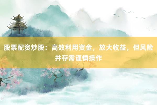 股票配资炒股：高效利用资金，放大收益，但风险并存需谨慎操作
