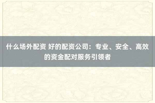 什么场外配资 好的配资公司：专业、安全、高效的资金配对服务引领者