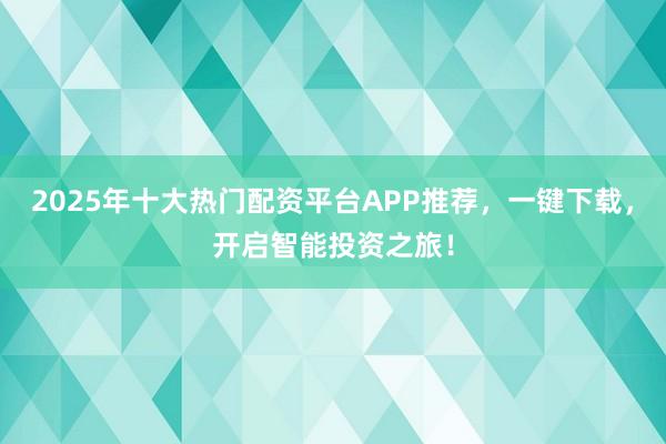 2025年十大热门配资平台APP推荐，一键下载，开启智能投资之旅！
