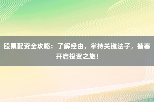 股票配资全攻略：了解经由，掌持关键法子，搪塞开启投资之旅！