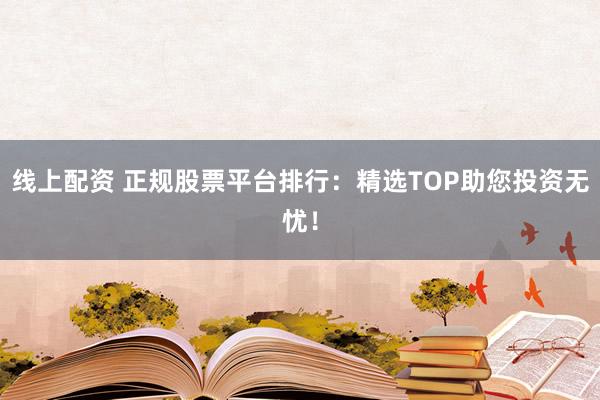 线上配资 正规股票平台排行：精选TOP助您投资无忧！