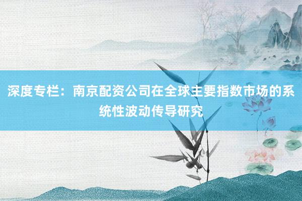 深度专栏:南京配资公司在全球主要指数市场的系统性波动传导研究