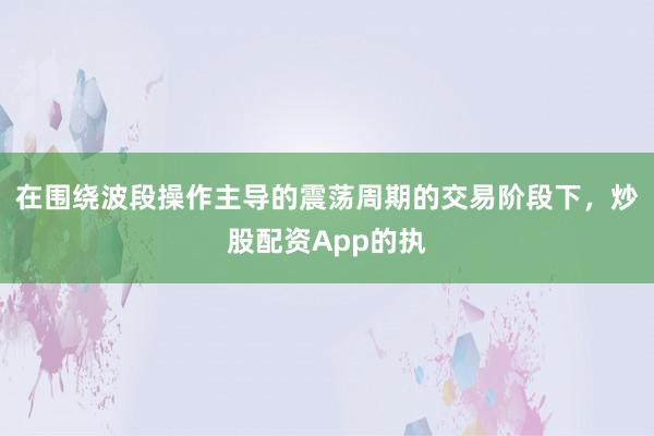 在围绕波段操作主导的震荡周期的交易阶段下,炒股配资App的执