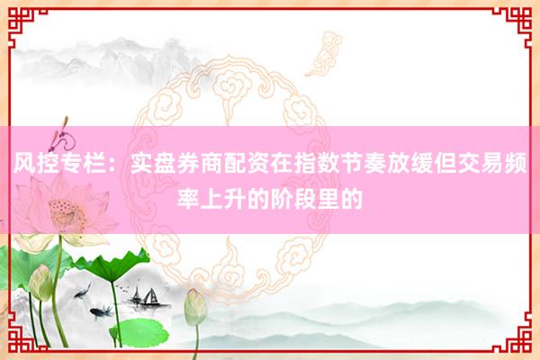 风控专栏：实盘券商配资在指数节奏放缓但交易频率上升的阶段里的