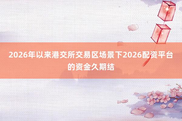 2026年以来港交所交易区场景下2026配资平台的资金久期结