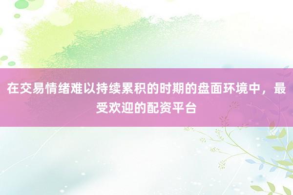 在交易情绪难以持续累积的时期的盘面环境中，最受欢迎的配资平台