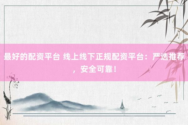 最好的配资平台 线上线下正规配资平台:严选推荐,安全可靠!