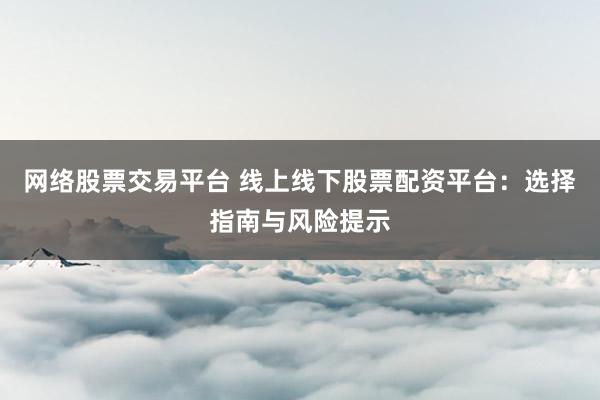 网络股票交易平台 线上线下股票配资平台：选择指南与风险提示