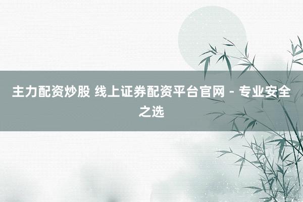 主力配资炒股 线上证券配资平台官网 - 专业安全之选