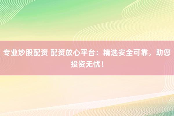 专业炒股配资 配资放心平台：精选安全可靠，助您投资无忧！