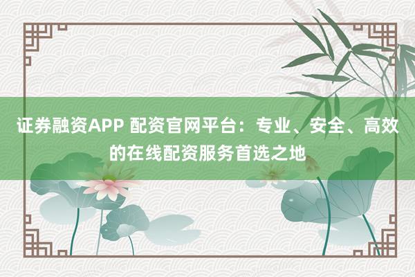 证券融资APP 配资官网平台：专业、安全、高效的在线配资服务首选之地