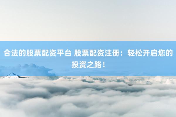 合法的股票配资平台 股票配资注册：轻松开启您的投资之路！