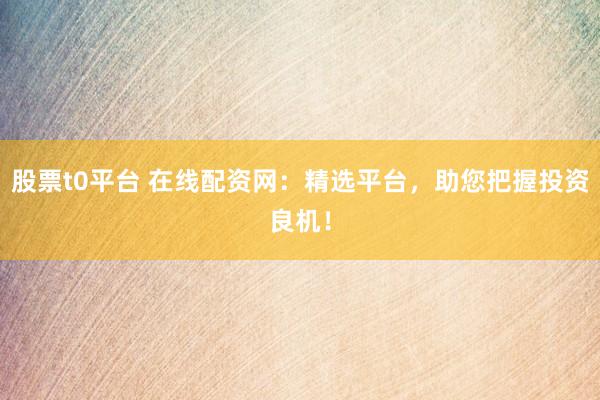 股票t0平台 在线配资网：精选平台，助您把握投资良机！