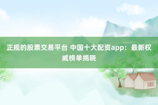 正规的股票交易平台 中国十大配资app：最新权威榜单揭晓
