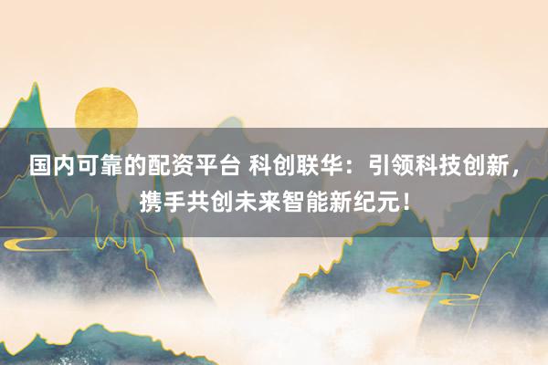 国内可靠的配资平台 科创联华：引领科技创新，携手共创未来智能新纪元！