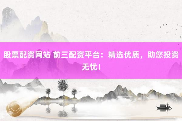 股票配资网站 前三配资平台：精选优质，助您投资无忧！
