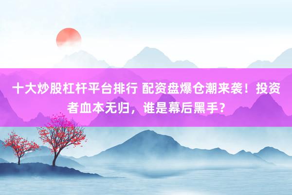 十大炒股杠杆平台排行 配资盘爆仓潮来袭！投资者血本无归，谁是幕后黑手？