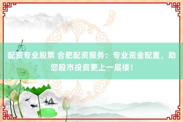 配资专业股票 合肥配资服务:专业资金配置,助您股市投资更上一层楼!