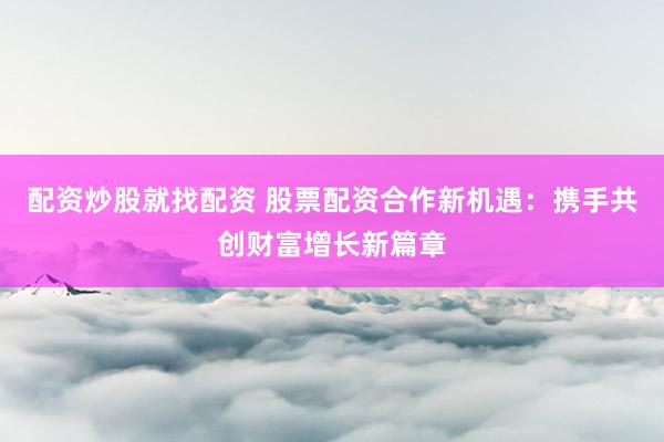 配资炒股就找配资 股票配资合作新机遇:携手共创财富增长新篇章