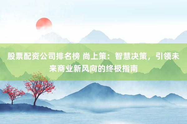 股票配资公司排名榜 尚上策:智慧决策,引领未来商业新风向的终极指南