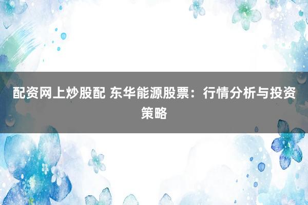 配资网上炒股配 东华能源股票:行情分析与投资策略