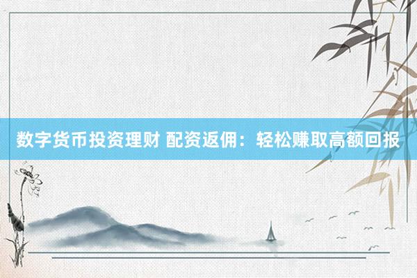 数字货币投资理财 配资返佣：轻松赚取高额回报