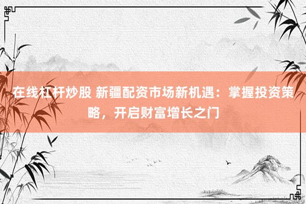 在线杠杆炒股 新疆配资市场新机遇：掌握投资策略，开启财富增长之门