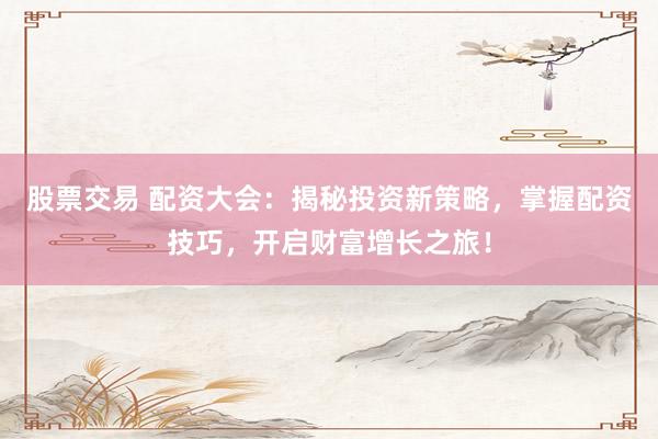 股票交易 配资大会：揭秘投资新策略，掌握配资技巧，开启财富增长之旅！