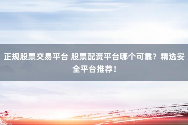 正规股票交易平台 股票配资平台哪个可靠？精选安全平台推荐！