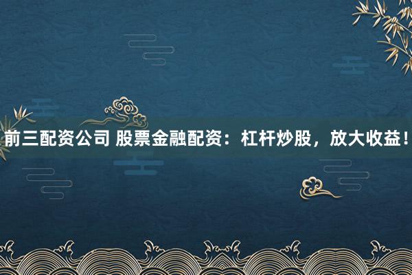 前三配资公司 股票金融配资：杠杆炒股，放大收益！