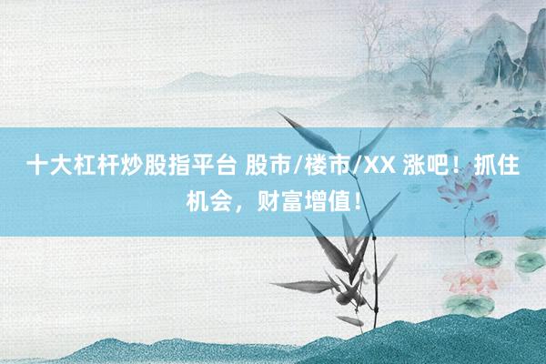 十大杠杆炒股指平台 股市/楼市/XX 涨吧！抓住机会，财富增值！