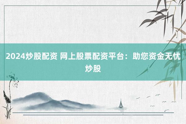 2024炒股配资 网上股票配资平台：助您资金无忧炒股