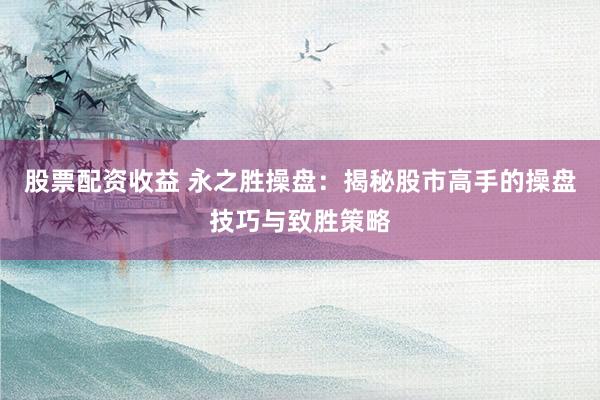 股票配资收益 永之胜操盘：揭秘股市高手的操盘技巧与致胜策略