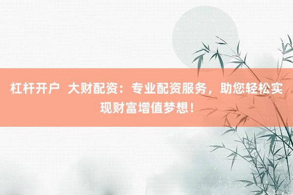 杠杆开户  大财配资：专业配资服务，助您轻松实现财富增值梦想！
