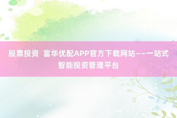 股票投资  富华优配APP官方下载网站——一站式智能投资管理平台