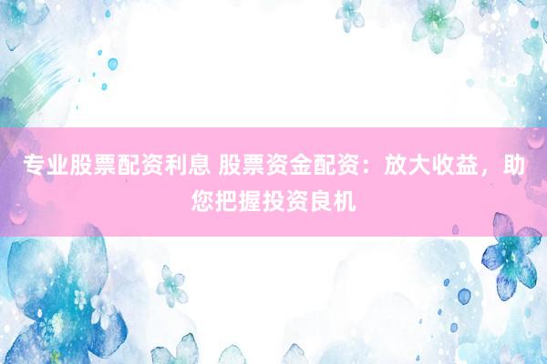 专业股票配资利息 股票资金配资：放大收益，助您把握投资良机