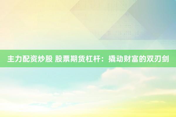 主力配资炒股 股票期货杠杆：撬动财富的双刃剑