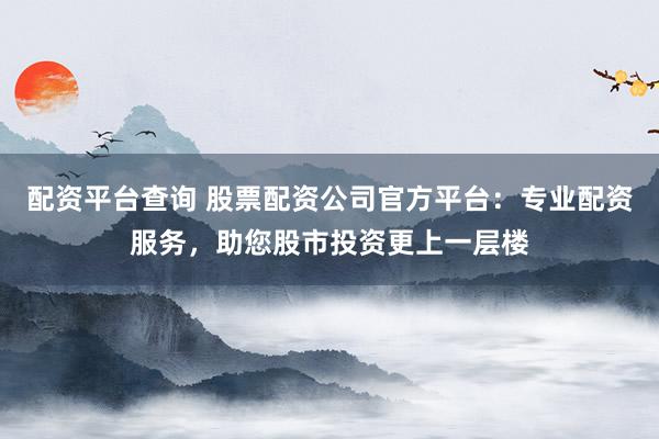 配资平台查询 股票配资公司官方平台：专业配资服务，助您股市投资更上一层楼