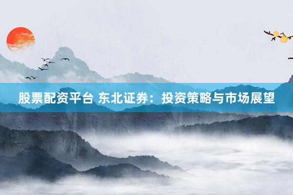 股票配资平台 东北证券：投资策略与市场展望