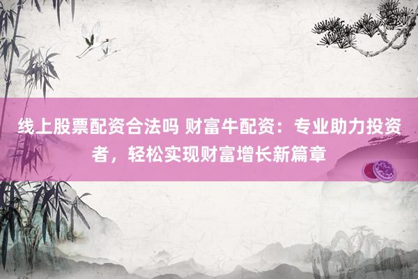 线上股票配资合法吗 财富牛配资：专业助力投资者，轻松实现财富增长新篇章