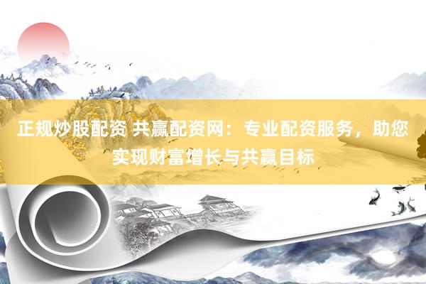 正规炒股配资 共赢配资网：专业配资服务，助您实现财富增长与共赢目标