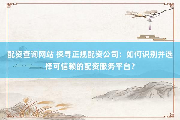 配资查询网站 探寻正规配资公司：如何识别并选择可信赖的配资服务平台？