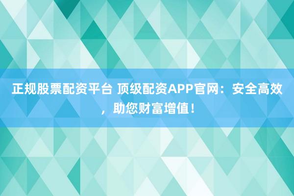 正规股票配资平台 顶级配资APP官网：安全高效，助您财富增值！