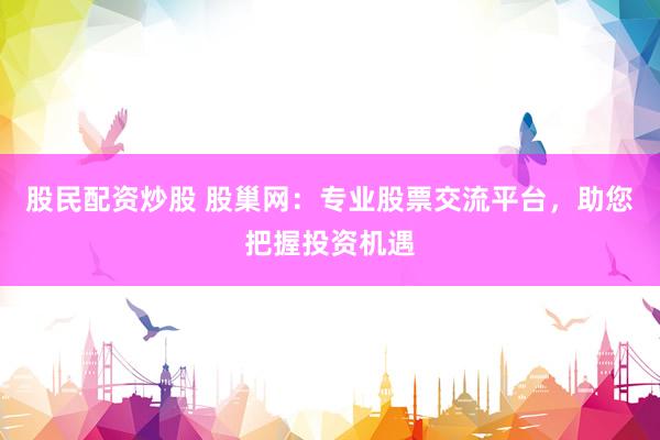 股民配资炒股 股巢网：专业股票交流平台，助您把握投资机遇
