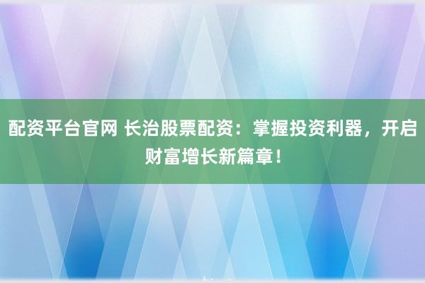 配资平台官网 长治股票配资：掌握投资利器，开启财富增长新篇章！