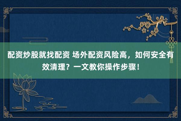 配资炒股就找配资 场外配资风险高,如何安全有效清理?一文教你操作步骤!