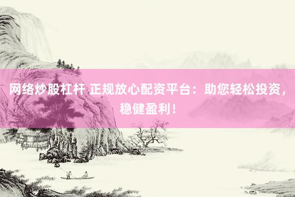 网络炒股杠杆 正规放心配资平台：助您轻松投资，稳健盈利！