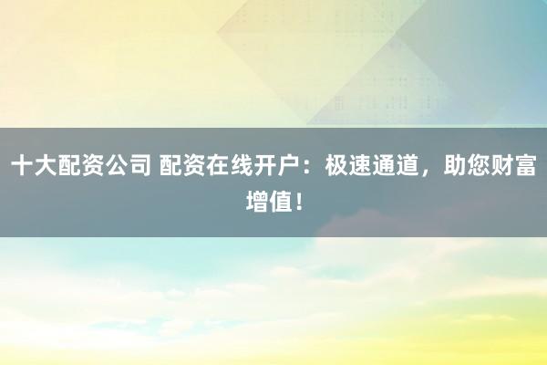 十大配资公司 配资在线开户：极速通道，助您财富增值！