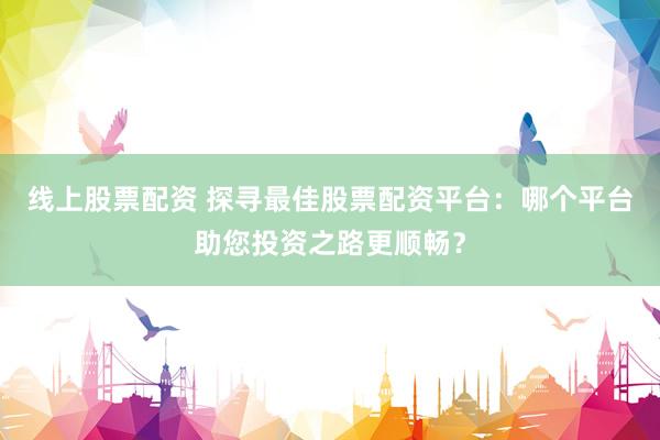 线上股票配资 探寻最佳股票配资平台：哪个平台助您投资之路更顺畅？