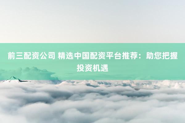 前三配资公司 精选中国配资平台推荐：助您把握投资机遇